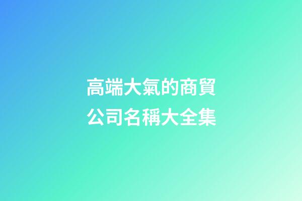 高端大氣的商貿公司名稱大全集-第1張-公司起名-玄機派