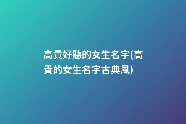 高貴好聽的女生名字(高貴的女生名字古典風)
