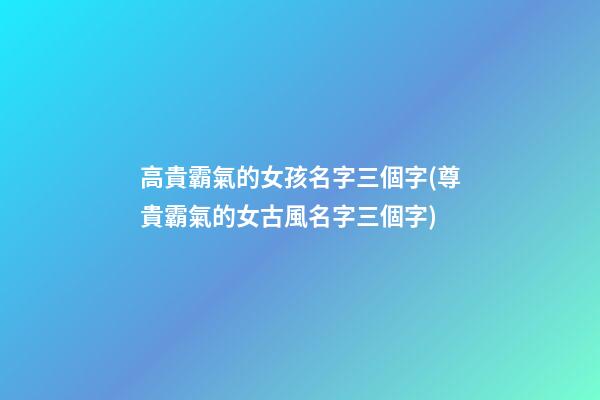 高貴霸氣的女孩名字三個字(尊貴霸氣的女古風名字三個字)