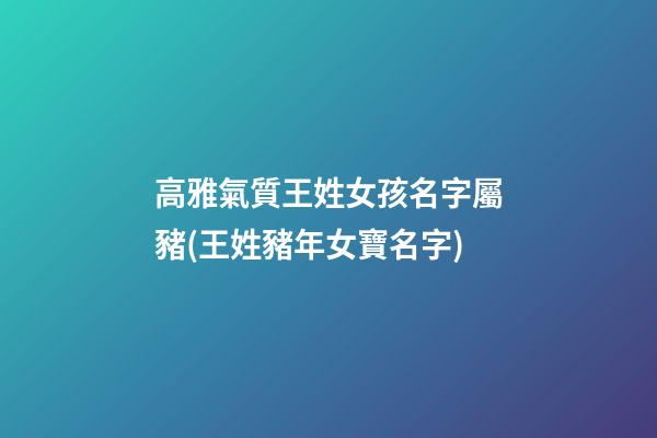 高雅氣質王姓女孩名字屬豬(王姓豬年女寶名字)