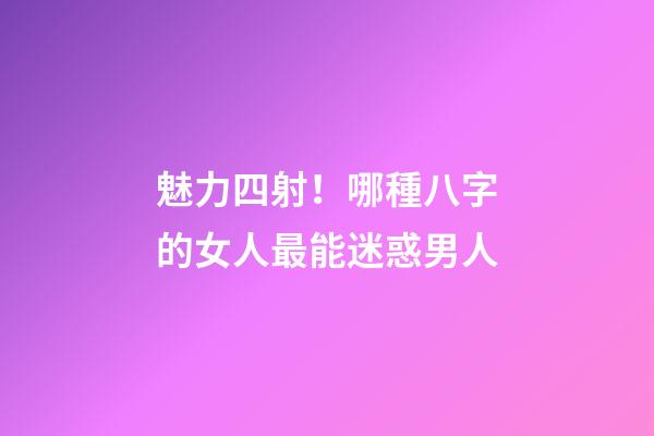 魅力四射！哪種八字的女人最能迷惑男人