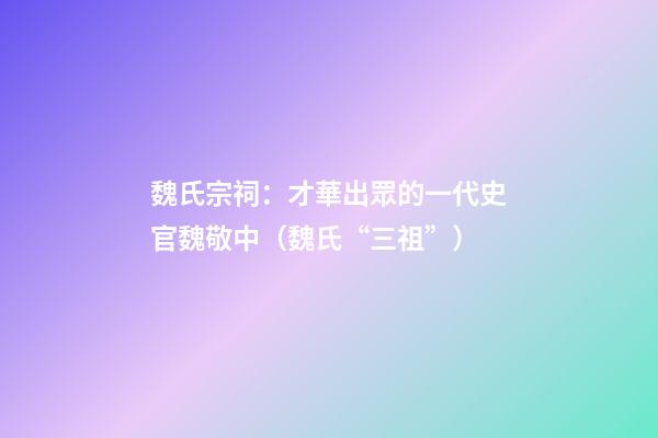 魏氏宗祠：才華出眾的一代史官魏敬中（魏氏“三祖”）