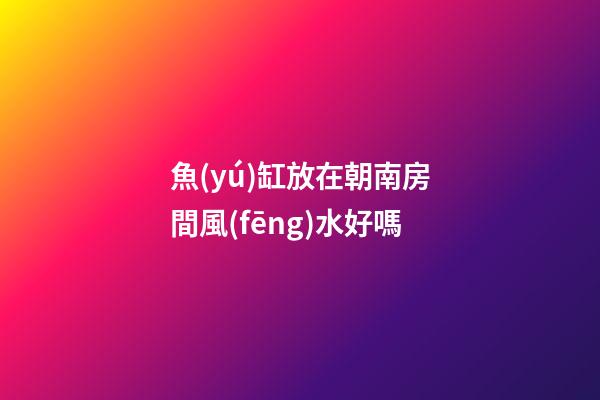 魚(yú)缸放在朝南房間風(fēng)水好嗎