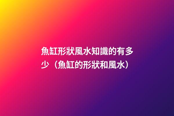 魚缸形狀風水知識的有多少（魚缸的形狀和風水）