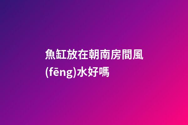 魚缸放在朝南房間風(fēng)水好嗎