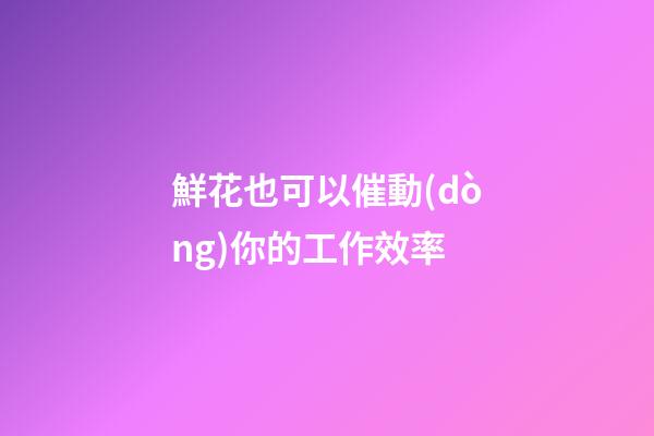 鮮花也可以催動(dòng)你的工作效率