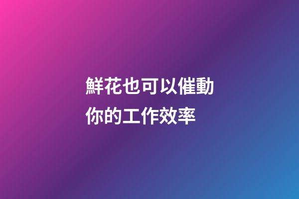 鮮花也可以催動你的工作效率