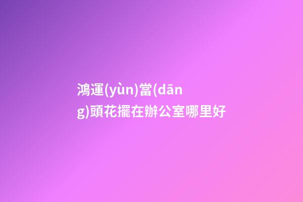 鴻運(yùn)當(dāng)頭花擺在辦公室哪里好