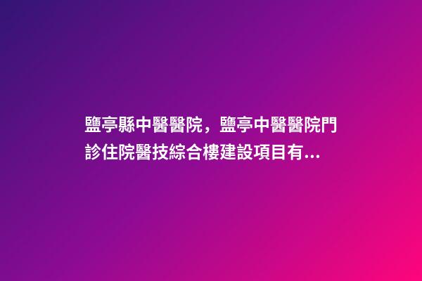 鹽亭縣中醫醫院，鹽亭中醫醫院門診住院醫技綜合樓建設項目有序推進-第1張-觀點-玄機派
