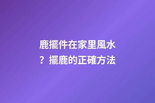 鹿擺件在家里風水？擺鹿的正確方法