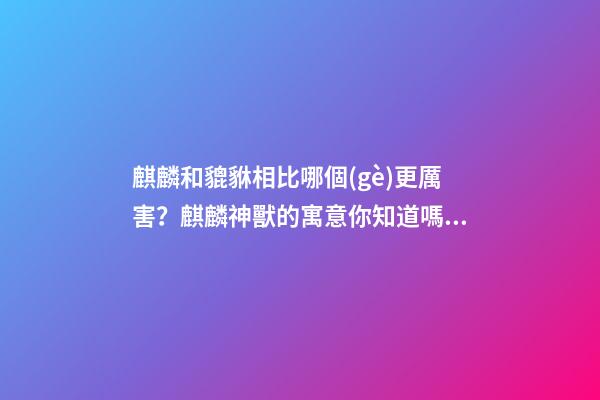 麒麟和貔貅相比哪個(gè)更厲害？麒麟神獸的寓意你知道嗎？