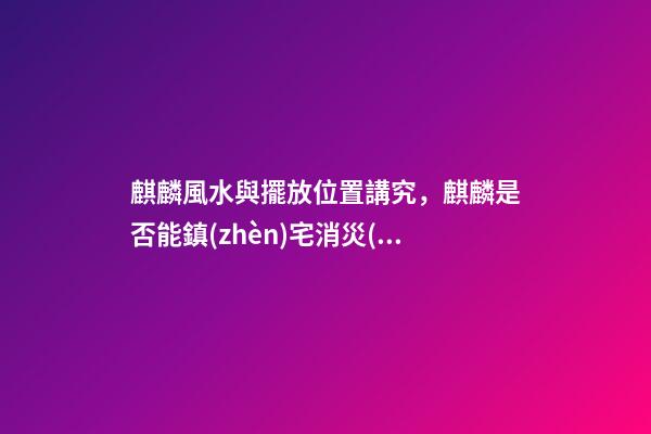 麒麟風水與擺放位置講究，麒麟是否能鎮(zhèn)宅消災(zāi)？