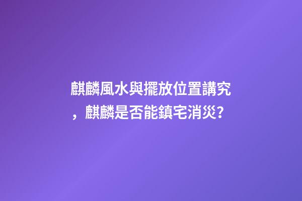麒麟風水與擺放位置講究，麒麟是否能鎮宅消災？
