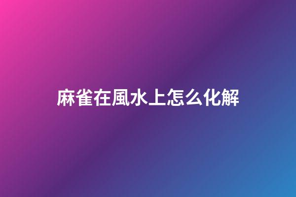 麻雀在風水上怎么化解