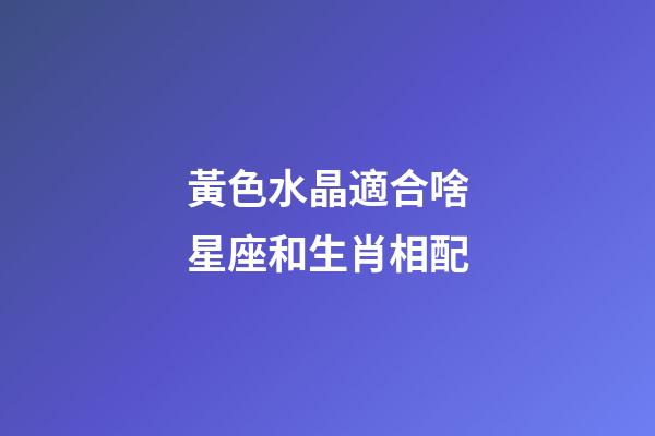 黃色水晶適合啥星座和生肖相配-第1張-星座運(yùn)勢(shì)-玄機(jī)派