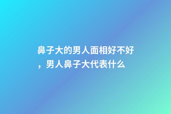 鼻子大的男人面相好不好，男人鼻子大代表什么