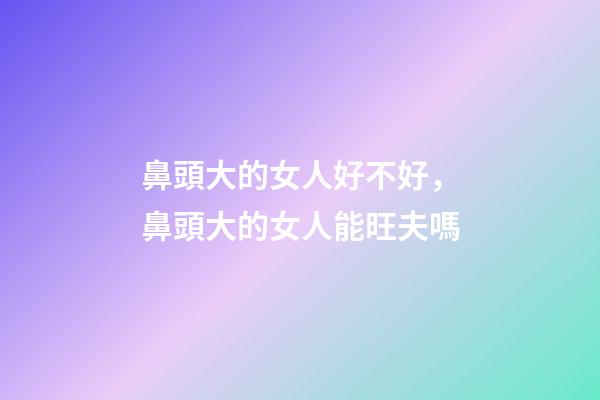鼻頭大的女人好不好，鼻頭大的女人能旺夫嗎