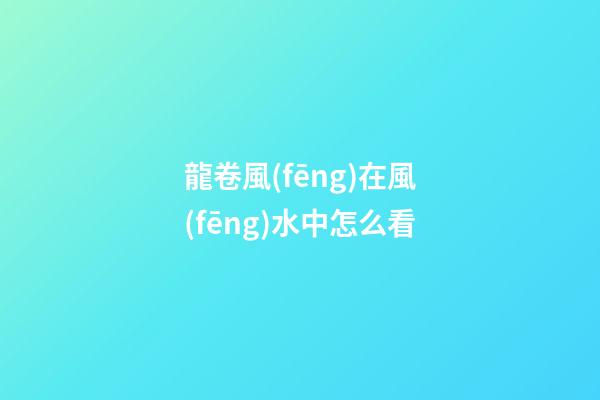 龍卷風(fēng)在風(fēng)水中怎么看