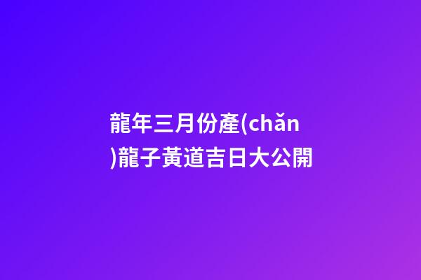 龍年三月份產(chǎn)龍子黃道吉日大公開