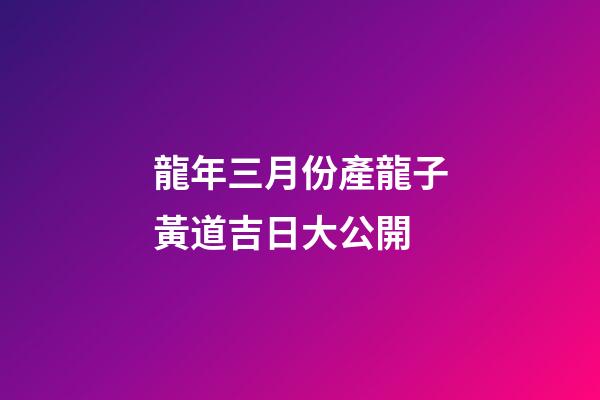 龍年三月份產龍子黃道吉日大公開