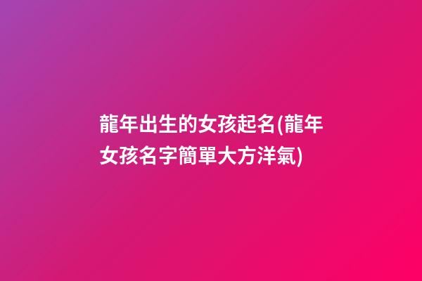 龍年出生的女孩起名(龍年女孩名字簡單大方洋氣)