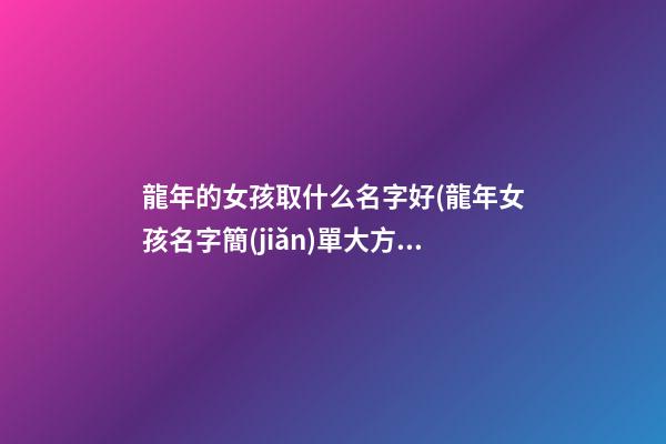龍年的女孩取什么名字好(龍年女孩名字簡(jiǎn)單大方洋氣)