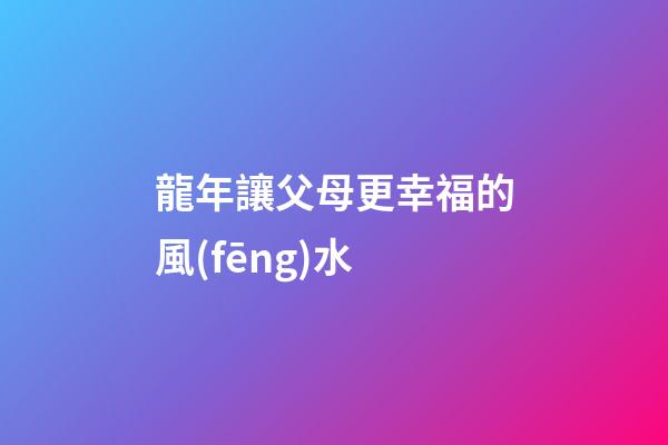 龍年讓父母更幸福的風(fēng)水