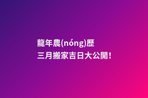 龍年農(nóng)歷三月搬家吉日大公開！