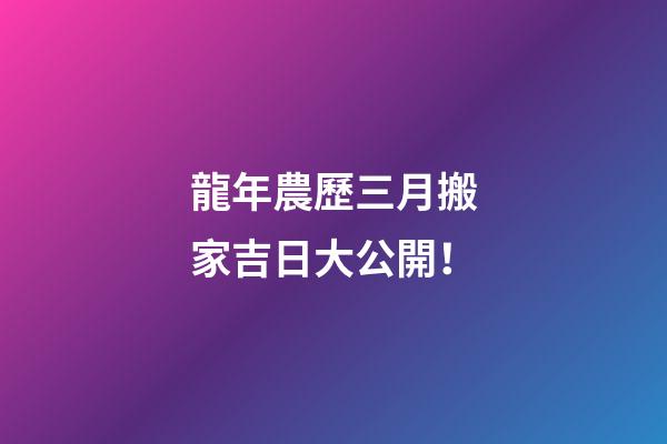 龍年農歷三月搬家吉日大公開！