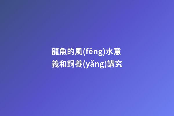 龍魚的風(fēng)水意義和飼養(yǎng)講究